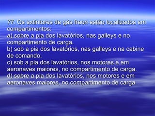 77. Os extintores de gás freon estão localizados em compartimentos: a) sobre a pia dos lavatórios, nas galleys e no compartimento de carga. b) sob a pia dos lavatórios, nas galleys e na cabine de comando. c) sob a pia dos lavatórios, nos motores e em aeronaves maiores, no compartimento de carga. d) sobre a pia dos lavatórios, nos motores e em aeronaves maiores, no compartimento de carga. 