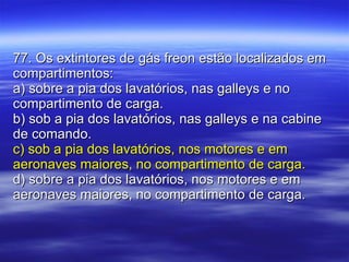 77. Os extintores de gás freon estão localizados em compartimentos: a) sobre a pia dos lavatórios, nas galleys e no compartimento de carga. b) sob a pia dos lavatórios, nas galleys e na cabine de comando. c) sob a pia dos lavatórios, nos motores e em aeronaves maiores, no compartimento de carga. d) sobre a pia dos lavatórios, nos motores e em aeronaves maiores, no compartimento de carga. 