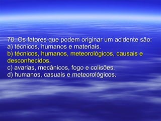78. Os fatores que podem originar um acidente são: a) técnicos, humanos e materiais. b) técnicos, humanos, meteorológicos, causais e desconhecidos. c) avarias, mecânicos, fogo e colisões. d) humanos, casuais e meteorológicos. 