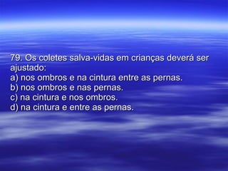 79. Os coletes salva-vidas em crianças deverá ser ajustado: a) nos ombros e na cintura entre as pernas. b) nos ombros e nas pernas. c) na cintura e nos ombros. d) na cintura e entre as pernas. 