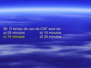 80. O tempo de uso da CAF será de: a) 05 minutos b) 10 minutos c) 15 minutos d) 20 minutos 