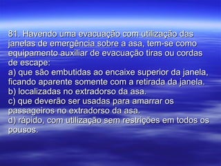 81. Havendo uma evacuação com utilização das janelas de emergência sobre a asa, tem-se como equipamento auxiliar de evacuação tiras ou cordas de escape: a) que são embutidas ao encaixe superior da janela, ficando aparente somente com a retirada da janela. b) localizadas no extradorso da asa. c) que deverão ser usadas para amarrar os passageiros no extradorso da asa. d) rápido, com utilização sem restrições em todos os pousos. 
