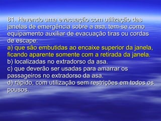 81. Havendo uma evacuação com utilização das janelas de emergência sobre a asa, tem-se como equipamento auxiliar de evacuação tiras ou cordas de escape: a) que são embutidas ao encaixe superior da janela, ficando aparente somente com a retirada da janela. b) localizadas no extradorso da asa. c) que deverão ser usadas para amarrar os passageiros no extradorso da asa. d) rápido, com utilização sem restrições em todos os pousos. 