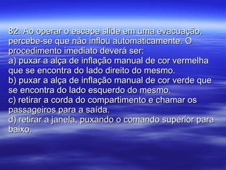 82. Ao operar o escape slide em uma evacuação, percebe-se que não inflou automaticamente. O procedimento imediato deverá ser: a) puxar a alça de inflação manual de cor vermelha que se encontra do lado direito do mesmo. b) puxar a alça de inflação manual de cor verde que se encontra do lado esquerdo do mesmo. c) retirar a corda do compartimento e chamar os passageiros para a saída. d) retirar a janela, puxando o comando superior para baixo. 