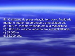84. O sistema de pressurização tem como finalidade manter o interior da aeronave a uma altitude de: a) 8.000 m, mesmo variando em sua real altitude. b) 8.000 pés, mesmo variando em sua real altitude. c) 35.000 m. d) 35.000 pés. 