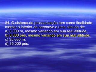 84. O sistema de pressurização tem como finalidade manter o interior da aeronave a uma altitude de: a) 8.000 m, mesmo variando em sua real altitude. b) 8.000 pés, mesmo variando em sua real altitude. c) 35.000 m. d) 35.000 pés. 
