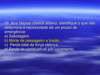 08. Nos fatores citados abaixo, identifique o que não determina a necessidade de um pouso de emergência: a) Sabotagem. b) Morte de passageiro a bordo. c)  Perda total da força elétrica. d) Perda de combustível por vazamento. 