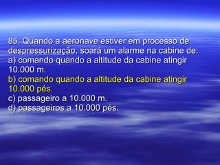85. Quando a aeronave estiver em processo de despressurização, soará um alarme na cabine de: a) comando quando a altitude da cabine atingir 10.000 m. b) comando quando a altitude da cabine atingir 10.000 pés. c) passageiro a 10.000 m. d) passageiros a 10.000 pés. 