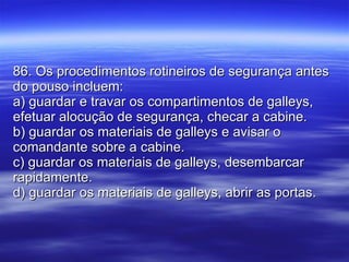 86. Os procedimentos rotineiros de segurança antes do pouso incluem: a) guardar e travar os compartimentos de galleys, efetuar alocução de segurança, checar a cabine. b) guardar os materiais de galleys e avisar o comandante sobre a cabine. c) guardar os materiais de galleys, desembarcar rapidamente. d) guardar os materiais de galleys, abrir as portas. 