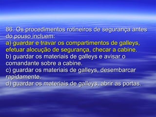 86. Os procedimentos rotineiros de segurança antes do pouso incluem: a) guardar e travar os compartimentos de galleys, efetuar alocução de segurança, checar a cabine. b) guardar os materiais de galleys e avisar o comandante sobre a cabine. c) guardar os materiais de galleys, desembarcar rapidamente. d) guardar os materiais de galleys, abrir as portas. 
