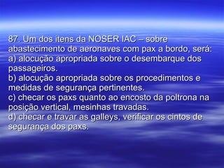 87. Um dos itens da NOSER IAC – sobre abastecimento de aeronaves com pax a bordo, será: a) alocução apropriada sobre o desembarque dos passageiros. b) alocução apropriada sobre os procedimentos e medidas de segurança pertinentes. c) checar os paxs quanto ao encosto da poltrona na posição vertical, mesinhas travadas. d) checar e travar as galleys, verificar os cintos de segurança dos paxs. 