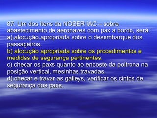 87. Um dos itens da NOSER IAC – sobre abastecimento de aeronaves com pax a bordo, será: a) alocução apropriada sobre o desembarque dos passageiros. b) alocução apropriada sobre os procedimentos e medidas de segurança pertinentes. c) checar os paxs quanto ao encosto da poltrona na posição vertical, mesinhas travadas. d) checar e travar as galleys, verificar os cintos de segurança dos paxs. 