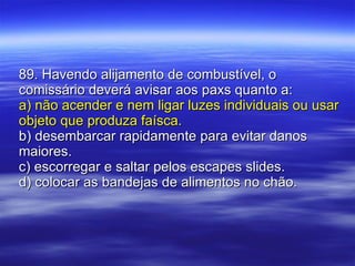 89. Havendo alijamento de combustível, o comissário deverá avisar aos paxs quanto a: a) não acender e nem ligar luzes individuais ou usar objeto que produza faísca. b) desembarcar rapidamente para evitar danos maiores. c) escorregar e saltar pelos escapes slides. d) colocar as bandejas de alimentos no chão. 