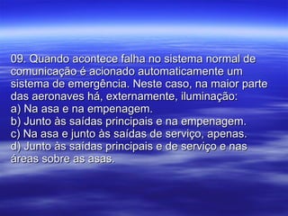 09. Quando acontece falha no sistema normal de comunicação é acionado automaticamente um sistema de emergência. Neste caso, na maior parte das aeronaves há, externamente, iluminação: a) Na asa e na empenagem. b) Junto às saídas principais e na empenagem. c) Na asa e junto às saídas de serviço, apenas. d) Junto às saídas principais e de serviço e nas áreas sobre as asas. 