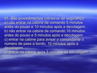 91. São procedimentos rotineiros de segurança: a) não entrar na cabine de comando 5 minutos antes do pouso e 10 minutos após a decolagem. b) não entrar na cabine de comando 10 minutos antes do pouso e 5 minutos após a decolagem. c) entrar na cabine para avisar o comandante o número de paxs a bordo, 10 minutos após a decolagem. d) entrar na cabine após 5 minutos da decolagem. 