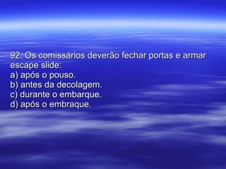 92. Os comissários deverão fechar portas e armar escape slide: a) após o pouso. b) antes da decolagem. c) durante o embarque. d) após o embraque. 