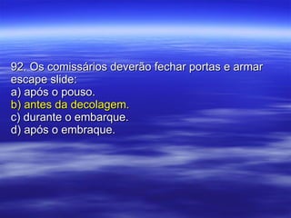 92. Os comissários deverão fechar portas e armar escape slide: a) após o pouso. b) antes da decolagem. c) durante o embarque. d) após o embraque. 