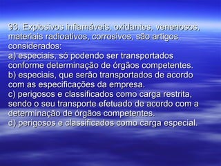 93. Explosivos inflamáveis, oxidantes, venenosos, materiais radioativos, corrosivos, são artigos considerados: a) especiais, só podendo ser transportados conforme determinação de órgãos competentes. b) especiais, que serão transportados de acordo com as especificações da empresa. c) perigosos e classificados como carga restrita, sendo o seu transporte efetuado de acordo com a determinação de órgãos competentes. d) perigosos e classificados como carga especial. 