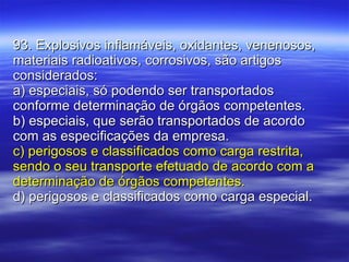 93. Explosivos inflamáveis, oxidantes, venenosos, materiais radioativos, corrosivos, são artigos considerados: a) especiais, só podendo ser transportados conforme determinação de órgãos competentes. b) especiais, que serão transportados de acordo com as especificações da empresa. c) perigosos e classificados como carga restrita, sendo o seu transporte efetuado de acordo com a determinação de órgãos competentes. d) perigosos e classificados como carga especial. 
