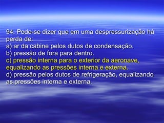 94. Pode-se dizer que em uma despressurização há perda de: a) ar da cabine pelos dutos de condensação. b) pressão de fora para dentro. c) pressão interna para o exterior da aeronave, equalizando as pressões interna e externa. d) pressão pelos dutos de refrigeração, equalizando as pressões interna e externa. 