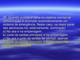 09. Quando acontece falha no sistema normal de comunicação é acionado automaticamente um sistema de emergência. Neste caso, na maior parte das aeronaves há, externamente, iluminação: a) Na asa e na empenagem. b) Junto às saídas principais e na empenagem. c) Na asa e junto às saídas de serviço, apenas. d) Junto às saídas principais e de serviço e nas áreas sobre as asas. 