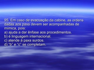 95. Em caso de evacuação da cabine, as ordens dadas aos paxs devem ser acompanhadas de mímica, pois: a) ajuda a dar ênfase aos procedimentos. b) é linguagem internacional. c) atende à paxs surdos. d) “b” e “c” se completam. 