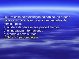 95. Em caso de evacuação da cabine, as ordens dadas aos paxs devem ser acompanhadas de mímica, pois: a) ajuda a dar ênfase aos procedimentos. b) é linguagem internacional. c) atende à paxs surdos. d) “b” e “c” se completam. 