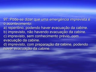97. Pode-se dizer que uma emergência imprevista é o acontecimento: a) repentino, podendo haver evacuação da cabine. b) imprevisto, não havendo evacuação da cabine. c) imprevisto, sem conhecimento prévio, com evacuação da cabine. d) imprevisto, com preparação da cabine, podendo haver evacuação da cabine. 