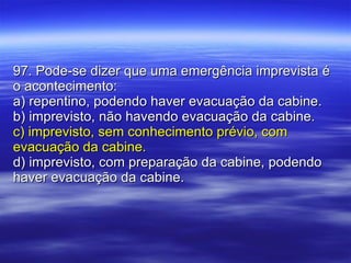 97. Pode-se dizer que uma emergência imprevista é o acontecimento: a) repentino, podendo haver evacuação da cabine. b) imprevisto, não havendo evacuação da cabine. c) imprevisto, sem conhecimento prévio, com evacuação da cabine. d) imprevisto, com preparação da cabine, podendo haver evacuação da cabine. 