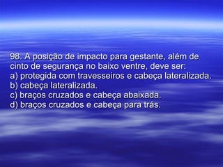 98. A posição de impacto para gestante, além de cinto de segurança no baixo ventre, deve ser: a) protegida com travesseiros e cabeça lateralizada. b) cabeça lateralizada. c) braços cruzados e cabeça abaixada. d) braços cruzados e cabeça para trás. 