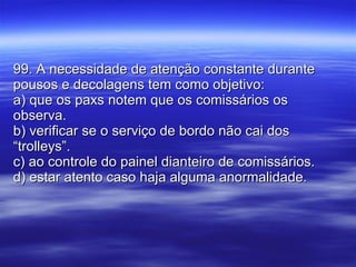 99. A necessidade de atenção constante durante pousos e decolagens tem como objetivo: a) que os paxs notem que os comissários os observa. b) verificar se o serviço de bordo não cai dos “trolleys”. c) ao controle do painel dianteiro de comissários. d) estar atento caso haja alguma anormalidade. 