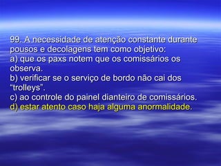 99. A necessidade de atenção constante durante pousos e decolagens tem como objetivo: a) que os paxs notem que os comissários os observa. b) verificar se o serviço de bordo não cai dos “trolleys”. c) ao controle do painel dianteiro de comissários. d) estar atento caso haja alguma anormalidade. 