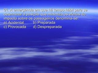 01. A emergência em que há tempo hábil para se determinar a posição que minimiza os efeitos do impacto sobre os passageiros denomina-se: a) Acidental b) Preparada c) Provocada d) Despreparada 