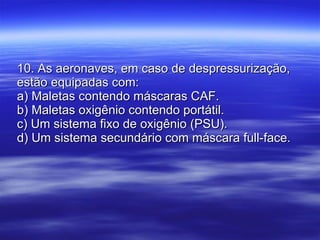 10. As aeronaves, em caso de despressurização, estão equipadas com: a) Maletas contendo máscaras CAF. b) Maletas oxigênio contendo portátil. c) Um sistema fixo de oxigênio (PSU). d) Um sistema secundário com máscara full-face. 