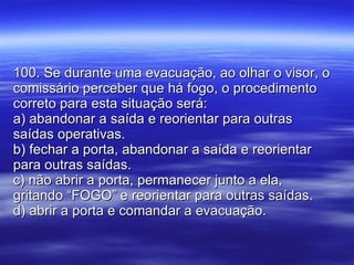 100. Se durante uma evacuação, ao olhar o visor, o comissário perceber que há fogo, o procedimento correto para esta situação será: a) abandonar a saída e reorientar para outras saídas operativas. b) fechar a porta, abandonar a saída e reorientar para outras saídas. c) não abrir a porta, permanecer junto a ela, gritando “FOGO” e reorientar para outras saídas. d) abrir a porta e comandar a evacuação. 