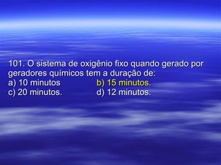 101. O sistema de oxigênio fixo quando gerado por geradores químicos tem a duração de: a) 10 minutos b) 15 minutos. c) 20 minutos.   d) 12 minutos. 