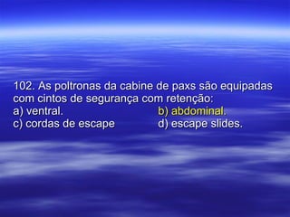 102. As poltronas da cabine de paxs são equipadas com cintos de segurança com retenção: a) ventral.   b) abdominal. c) cordas de escape d) escape slides. 