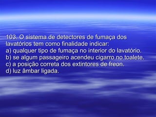103. O sistema de detectores de fumaça dos lavatórios tem como finalidade indicar: a) qualquer tipo de fumaça no interior do lavatório. b) se algum passageiro acendeu cigarro no toalete. c) a posição correta dos extintores de freon. d) luz âmbar ligada. 