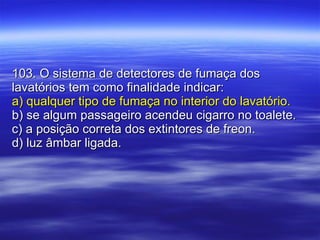 103. O sistema de detectores de fumaça dos lavatórios tem como finalidade indicar: a) qualquer tipo de fumaça no interior do lavatório. b) se algum passageiro acendeu cigarro no toalete. c) a posição correta dos extintores de freon. d) luz âmbar ligada. 