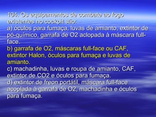 104. Os equipamentos de combate ao fogo existentes no cockpit são: a) óculos para fumaça, luvas de amianto, extintor de pó-químico, garrafa de O2 aclopada à máscara full-face. b) garrafa de O2, máscaras full-face ou CAF, extintor Halon, óculos para fumaça e luvas de amianto. c) machadinha, luvas e roupa de amianto, CAF, extintor de CO2 e óculos para fumaça. d) extintor de freon portátil, máscara full-face acoplada à garrafa de O2, machadinha e óculos para fumaça. 