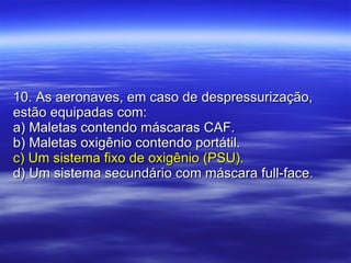 10. As aeronaves, em caso de despressurização, estão equipadas com: a) Maletas contendo máscaras CAF. b) Maletas oxigênio contendo portátil. c) Um sistema fixo de oxigênio (PSU). d) Um sistema secundário com máscara full-face. 