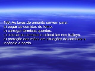 106. As luvas de amianto servem para: a) pegar as comidas do forno. b) carregar térmicas quentes. c) colocar as comidas e colocá-las nos trolleys. d) proteção das mãos em situações de combate a incêndio a bordo. 