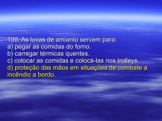 106. As luvas de amianto servem para: a) pegar as comidas do forno. b) carregar térmicas quentes. c) colocar as comidas e colocá-las nos trolleys. d) proteção das mãos em situações de combate a incêndio a bordo. 