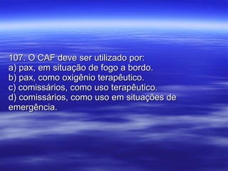 107. O CAF deve ser utilizado por: a) pax, em situação de fogo a bordo. b) pax, como oxigênio terapêutico. c) comissários, como uso terapêutico. d) comissários, como uso em situações de emergência. 