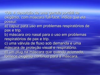 108. A descrição de uma garrafa portátil de oxigênio, com máscara full-face, indica que ela possui: a) capuz para uso em problemas respiratórios de pax e trip. b) máscara oro nasal para o uso em problemas respiratórios de pax e trip. c) uma válvula de fluxo sob demanda e uma máscara de proteção visual e respiratório. d) um plug na máscara que quando acionada, fornece oxigênio contínuo para a máscara. 