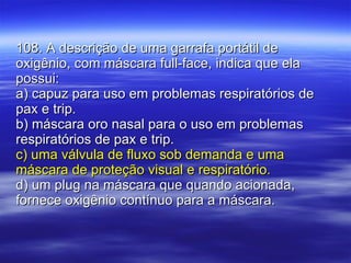 108. A descrição de uma garrafa portátil de oxigênio, com máscara full-face, indica que ela possui: a) capuz para uso em problemas respiratórios de pax e trip. b) máscara oro nasal para o uso em problemas respiratórios de pax e trip. c) uma válvula de fluxo sob demanda e uma máscara de proteção visual e respiratório. d) um plug na máscara que quando acionada, fornece oxigênio contínuo para a máscara. 