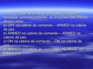 109. Para que as luzes de emergência possam funcionar automaticamente, as posições das chaves devem estar: a) OFF na cabine de comando – ARMED na cabine de pax. b) ARMED na cabine de comando – ARMED na cabine de pax. c) ON na cabine de comando – ON na cabine de pax. d) ARMED na cabine de comando – NORMAL na cabine pax. 