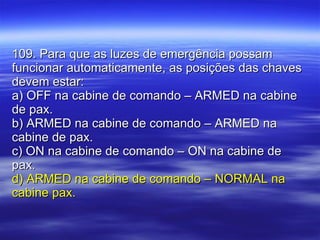 109. Para que as luzes de emergência possam funcionar automaticamente, as posições das chaves devem estar: a) OFF na cabine de comando – ARMED na cabine de pax. b) ARMED na cabine de comando – ARMED na cabine de pax. c) ON na cabine de comando – ON na cabine de pax. d) ARMED na cabine de comando – NORMAL na cabine pax. 