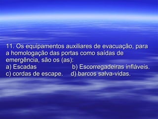 11. Os equipamentos auxiliares de evacuação, para a homologação das portas como saídas de emergência, são os (as): a) Escadas    b) Escorregadeiras infláveis. c) cordas de escape.  d) barcos salva-vidas. 