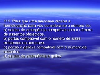 111. Para que uma aeronave receba a homologação para vôo considera-se o número de: a) saídas de emergência compatível com o número de assentos oferecidos. b) portas compatível com o número de luzes existentes na aeronave. c) portas e galleys compatível com o número de assentos. d) saídas de emergência e galley. 